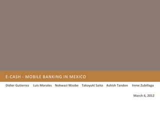 E-CASH - MOBILE BANKING IN MEXICO
Didier Gutierrez   Luis Morales Nokwazi Mzobe Takayuki Saito Ashish Tandon   Irene Zubillaga

                                                                             March 6, 2012
 