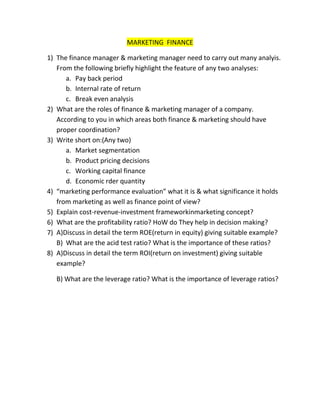 MARKETING FINANCE

1) The finance manager & marketing manager need to carry out many analyis.
   From the following briefly highlight the feature of any two analyses:
      a. Pay back period
      b. Internal rate of return
      c. Break even analysis
2) What are the roles of finance & marketing manager of a company.
   According to you in which areas both finance & marketing should have
   proper coordination?
3) Write short on:(Any two)
      a. Market segmentation
      b. Product pricing decisions
      c. Working capital finance
      d. Economic rder quantity
4) “marketing performance evaluation” what it is & what significance it holds
   from marketing as well as finance point of view?
5) Explain cost-revenue-investment frameworkinmarketing concept?
6) What are the profitability ratio? HoW do They help in decision making?
7) A)Discuss in detail the term ROE(return in equity) giving suitable example?
   B) What are the acid test ratio? What is the importance of these ratios?
8) A)Discuss in detail the term ROI(return on investment) giving suitable
   example?

   B) What are the leverage ratio? What is the importance of leverage ratios?
 