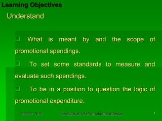 Learning Objectives
 Understand


         What is meant by and the scope of
    promotional spendings.

          To set some standards to measure and
    evaluate such spendings.

          To be in a position to question the logic of
    promotional expenditure.
     Chapter Nine    Evaluation of Promotional Spends   1
 