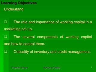 Learning Objectives
 Understand


      The role and importance of working capital in a
 marketing set up.

      The several components of working capital
 and how to control them.

      Criticality of inventory and credit management.



     Chapter Seven     Working Capital              1
 