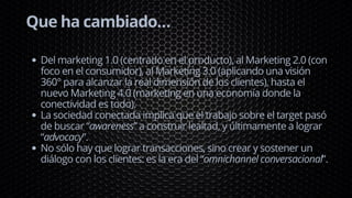 Que ha cambiado…
Del marketing 1.0 (centrado en el producto), al Marketing 2.0 (con
foco en el consumidor), al Marketing 3.0 (aplicando una visión
360° para alcanzar la real dimensión de los clientes), hasta el
nuevo Marketing 4.0 (marketing en una economía donde la
conectividad es todo).
La sociedad conectada implica que el trabajo sobre el target pasó
de buscar “awareness” a construir lealtad, y últimamente a lograr
“advocacy”.
No sólo hay que lograr transacciones, sino crear y sostener un
diálogo con los clientes: es la era del “omnichannel conversacional”.
 