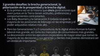 Es la primera vez en la historia que cinco generaciones que
viven juntas en la Tierra tienen actitudes, preferencias y
comportamientos contrastantes.
Los Baby Boomers y la Generación X todavía ocupan la
mayoría de las posiciones de liderazgo en las empresas y el
poder adquisitivo relativo más alto.
3 grandes desafíos: la brecha generacional, la
polarización de la prosperidad y la brecha digital.
Pero las Generaciones Y y Z conocedoras de lo digital ahora forman la fuerza
laboral más grande, así como los mercados de consumidores más grandes.
La desconexión entre los ejecutivos corporativos de mayor edad que toman la
mayoría de las decisiones y sus gerentes y clientes más jóvenes demostrará ser
un obstáculo importante.
 