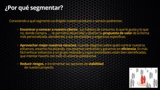 ¿Por qué segmentar?
Encontrar y conocer a nuestro cliente , sus hábitos de consumo, lo que le gusta y lo que
no, donde compra, …. te permitirá desarrollar y diseñar tu propuesta de valor de la forma
más personalizada, atendiendo a sus necesidades y exigencias específicas.
Aprovechar mejor nuestros recursos. Cuando elegimos sobre quién centrar nuestros
esfuerzos, estamos focalizando, nos estamos centrando y ganamos en eficiencia. Es más
fácil enfocar esfuerzos a un grupo reducido y cuyas necesidades están bien identificadas,
que intentar hacerlo con todo el universo poblacional.
Reducir riesgos, e incrementar las opciones de viabilidad
Conociendo a qué segmento va dirigido nuestro producto o servicio podremos:
de nuestro proyecto.
 