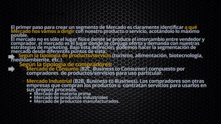 Mercado de Consumo (B2C, Business to Consumer) compuesto por
compradores de productos/servicios para uso particular.
Mercado Industrial (B2B, Business to Business). Los compradores son otras
empresas que compran los productos o contratan servicios para usarlos en
sus propios procesos.
Mercado de materia prima
Mercado de productos industriales
Mercado de productos manufacturados.
El primer paso para crear un segmento de Mercado es claramente identificar a qué
Mercado nos vamos a dirigir con nuestro producto o servicio, acotándolo lo máximo
posible.
El mercado no es sólo el lugar físico donde se produce el intercambio entre vendedor y
comprador, el mercado es el lugar donde se conjuga oferta y demanda con nuestras
estrategias de marketing. Bajo esta definición, podemos hacer la segmentación de
mercado desde diferentes puntos de vista:
Según la tipología de producto/servicio (turismo, alimentación, biotecnología,
medioambiente, etc.)
Según la tipología de compradores:
PASO 1: DEFINE tu Mercado
 