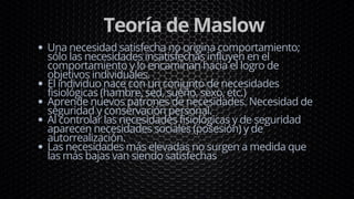 Teoría de Maslow
Una necesidad satisfecha no origina comportamiento;
sólo las necesidades insatisfechas influyen en el
comportamiento y lo encaminan hacia el logro de
objetivos individuales.
El individuo nace con un conjunto de necesidades
fisiológicas (hambre, sed, sueño, sexo, etc.)
Aprende nuevos patrones de necesidades. Necesidad de
seguridad y conservación personal.
Al controlar las necesidades fisiológicas y de seguridad
aparecen necesidades sociales (posesión) y de
autorrealización.
Las necesidades más elevadas no surgen a medida que
las más bajas van siendo satisfechas
 