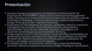Presentación
Gonzalo Aramayo Careaga tiene una Maestría en Administración de
Empresas de THUNDERBIRD Global School of International Management
(USA), Licenciatura en Economía de Arizona State University (USA) y cursos de
PosGrado en Marketing, Comercio Internacional, Gobierno electrónico y
Design Thinking (d.School – Stanford University).
Especialista en mercadotecnia de servicios y productos, enfocó su carrera en
investigación de mercados, desarrollo de productos, lanzamiento y
relanzamiento de productos, desarrollo de planes estratégicos, y el
desarrollo de estrategias de posicionamiento de marca.
Amplia experiencia en ICT4D, Innovación, Desarrollo Web y Social Media. Ha
gestionado proyectos centrados en la reducción de la pobreza y la creación
de desarrollo. Experiencia práctica en el diseño, gestión y evaluación de
planes y estrategias comunicaciones digitales.
Ha dictado más de 120 Seminarios, Workshops y cursos de Marketing,
Gerencia, Telecomunicaciones, e-business y Design Thinking en varios países.
 