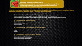 VENTAJA O BENEFICIO BUSCADO
Independientemente de los criterios socio-demográficos, psicográficos,
conductuales, podemos identificar clientes que tienen necesidades
comunes o buscan beneficios similares.
Clientes interesados en producto standard al menor precio
Clientes interesados en recibir Apoyo y Asistencia en el proceso de compra y/ó post-venta
Cliente Relacional, que busca un servicio y apoyo integral a lo largo de toda la relación con nuestra Empresa
Clientes Básicos
Clientes Bronce / Plata / Oro
Clientes Premium
Básica
Media
Elevada
Clientes que compran por internet
Clientes que compran en tienda física
Clientes que compran por catálogo
Teniendo en cuenta que puede haber tantos segmentos como tipología de beneficios buscados o necesidades, algunos
ejemplos orientativos que se pueden aplicar a la mayoría de los negocios son:
En función del grado de valor añadido:
En función del grado de expectativas del nivel de calidad
En función del tipo de canal para llegar al cliente :
 