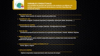 VARIABLES CONDUCTUALES
Las variables de posición del usuario o de conducta, se refieren a la
actitud, uso y conocimiento del producto o servicio. Describen las
pautas de compra.
FRECUENCIA DE USO: ……………………………………………………………………………………………………..………………
OCASIÓN DE USO…..……………………………………………………………………………………………………………..……..
DISPOSICIÓN DE COMPRA: …………………………………………………………………………………………..
TASA DE USO : …………………………………………………………………………………………………………..
GRADO DE LEALTAD : …………………………………………………………………………..…….……………………….
CONOCIMIENTO DE LA MARCA O PRODUCTO /Sº : ……………........................................................
ESTILO DE COMPRA:
………………………………………………………………………………………………………………..……………
Regular, Nunca usuario, Ex usuario, Usuario por primera vez
Frecuente, Irregular, Ocasiones Especiales (Cumpleaños, Aniversario, Boda, Vacaciones,….)
Consumidores dispuestos a la compra, Indecisos, No dispuestos a la compra
Cantidad de producto que se consume en un período determinado: Grande, Mediana, Pequeña
Consumidor leal a la marca, lealtad compartida (reparten su lealtad entre varias marcas) ó Sin
preferencias Específicas.
Fuerte, alguno, ninguno
Disfruta comprando, compra funcional, evita el proceso de compra
 