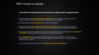 PASO 4: Evalúa la viabilidad
¿Tiene el cliente el suficiente poder adquisitivo para tu producto o servicio? ¿El
mercado es lo suficientemente importante para ser rentable?
¿Puedes llegar, comercialmente, a tu cliente objetivo?
¿Tiene el cliente una razón poderosa para comprarte? Compraría tu producto
habiendo uno similar o está contento con la solución que encuentra actualmente?
En el caso de que tu producto sea fruto de una invención, ¿Puedes ofrecer un producto
acabado? El cliente quiere una solución completa y funcional.
¿La competencia te puede bloquear el acceso a tu consumidor? ¿Ofreces una
alternativa en la que destacas en el mercado? ¿Tenemos recursos y capacidad para
enfrentarnos a ésta?
¿Es consistente el mercado con tus valores, pasiones y objetivos?
Para saber si los segmentos seleccionados son viables, aplica el siguiente filtro:
 
