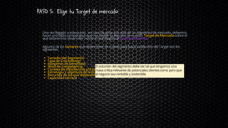 PASO 5: Elige tu Target de mercado
Tamaño del Segmento
Tasa de Crecimiento
Márgenes de beneficios
Nivel de competencia
Canales de distribución y/ó facilidades de acceso al cliente
Estrategia y objetivos de la Empresa
Recursos de los que disponemos para acceder al Segmento
Capacidad técnica
Una vez llegado a este punto, en caso de optar por más de un segmento de mercado, debemos
hacer una tabla comparativa que nos facilite la elección de nuestro Target de Mercado sobre el
que deberemos desarrollar nuestras estrategias de posicionamiento.
Algunos de los factores que debes tener en cuenta para basar la elección del Target son los
siguientes:
El volumen del segmento debe ser tal que tengamos una
masa crítica relevante de potenciales clientes como para que
el negocio sea rentable y sostenible
 