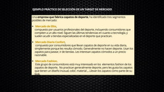 EJEMPLO PRÁCTICO DE SELECCIÓN DE UN TARGET DE MERCADO
Mercado de Elite,
Mercado Diario Confort,
Mercado Fashion.
Una empresa que fabrica zapatos de deporte, ha identificado tres segmentos
posibles de mercado:
compuesto por usuarios profesionales del deporte, incluyendo consumidores que
compiten a un alto nivel. Siguen las últimas tendencias en cuanto a tecnología, y
suelen acudir a tiendas especializadas en el deporte que practican.
compuesto por consumidores que llevan zapatos de deporte en su vida diaria,
simplemente porque les resulta cómodo. Generalmente no hacen deporte. Usan los
zapatos para pasear, ir de tiendas. Les interesan zapatos cómodos a un precio
razonable.
Este grupo de consumidores está muy interesado en los elementos fashion de los
zapatos de deporte. No practican generalmente deporte, pero les gusta los zapatos
que tienen un diseño inusual, color, material ,…Llevan los zapatos como parte de su
look.
 