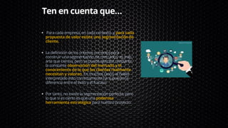 Para cada empresa, en cada contexto ,y para cada
propuesta de valor existe una segmentación de
cliente.
La definición de los criterios correctos para
construir una segmentación de mercados es más
arte que ciencia, pero se puede ejercitar mediante
la constante observación del mercado y el
conocimiento de lo que los clientes realmente
necesitan y valoran. En muchos casos, el haber
interpretado esto correctamente ha supuesto la
diferencia entre el éxito y el fracaso.
Por tanto, no existe la segmentación perfecta, pero
lo que sí es cierto es que una poderosa
herramienta estratégica para nuestro proyecto.
Ten en cuenta que…
 