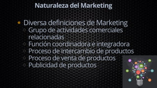 Naturaleza del Marketing
Diversa definiciones de Marketing
Grupo de actividades comerciales
relacionadas
Función coordinadora e integradora
Proceso de intercambio de productos
Proceso de venta de productos
Publicidad de productos
 