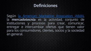 Definiciones
Según la American Marketing Association (AMA),
la mercadotecnia es la actividad, conjunto de
instituciones y procesos para crear, comunicar,
entregar e intercambiar ofertas que tienen valor
para los consumidores, clientes, socios y la sociedad
en general.
 