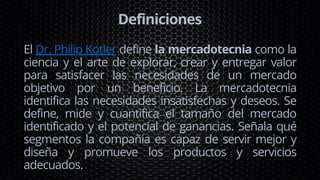 Definiciones
El Dr. Philip Kotler define la mercadotecnia como la
ciencia y el arte de explorar, crear y entregar valor
para satisfacer las necesidades de un mercado
objetivo por un beneficio. La mercadotecnia
identifica las necesidades insatisfechas y deseos. Se
define, mide y cuantifica el tamaño del mercado
identificado y el potencial de ganancias. Señala qué
segmentos la compañia es capaz de servir mejor y
diseña y promueve los productos y servicios
adecuados.
 