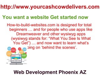 http://www.yourcashcowdelivers.com
How-to-build-websites.com is designed for total
beginners … and for people who use apps like
Dreamweaver and other wysiwyg apps
(wysiwyg stands for: “What You See Is What
You Get”) … and now want to learn what’s
going on ‘behind the scenes’.
You want a website Get started now
Web Development Phoenix AZ
 