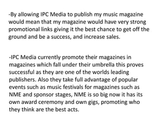 -By allowing IPC Media to publish my music magazine
would mean that my magazine would have very strong
promotional links giving it the best chance to get off the
ground and be a success, and increase sales.


-IPC Media currently promote their magazines in
magazines which fall under their umbrella this proves
successful as they are one of the worlds leading
publishers. Also they take full advantage of popular
events such as music festivals for magazines such as
NME and sponsor stages, NME is so big now it has its
own award ceremony and own gigs, promoting who
they think are the best acts.
 