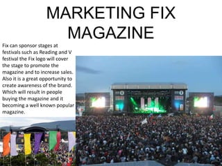 MARKETING FIX
                      MAGAZINE
Fix can sponsor stages at
festivals such as Reading and V
festival the Fix logo will cover
the stage to promote the
magazine and to increase sales.
Also it is a great opportunity to
create awareness of the brand.
Which will result in people
buying the magazine and it
becoming a well known popular
magazine.
 