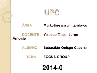 ÁREA

: Marketing para Ingenieros

DOCENTE : Velasco Taipe, Jorge
Antonio
ALUMNO
TEMA

: Sebastián Quispe Capcha
: FOCUS GROUP

2014-0

 