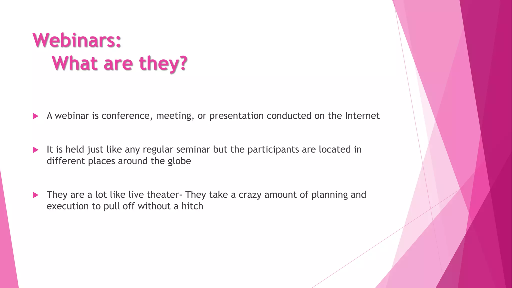 Webinars:
What are they?
 A webinar is conference, meeting, or presentation conducted on the Internet
 It is held just like any regular seminar but the participants are located in
different places around the globe
 They are a lot like live theater- They take a crazy amount of planning and
execution to pull off without a hitch
 