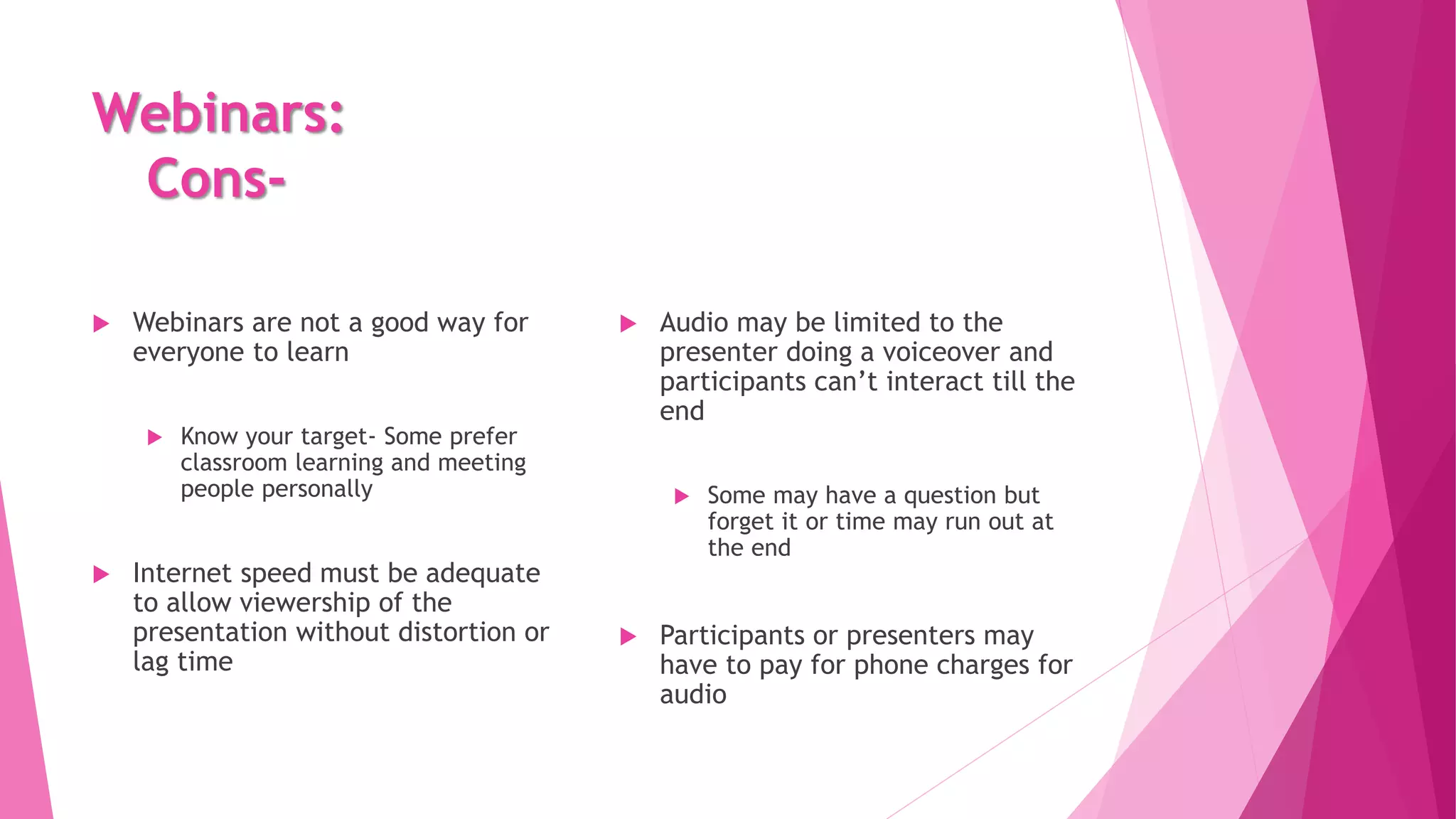 Webinars:
Cons-
 Webinars are not a good way for
everyone to learn
 Know your target- Some prefer
classroom learning and meeting
people personally
 Internet speed must be adequate
to allow viewership of the
presentation without distortion or
lag time
 Audio may be limited to the
presenter doing a voiceover and
participants can’t interact till the
end
 Some may have a question but
forget it or time may run out at
the end
 Participants or presenters may
have to pay for phone charges for
audio
 