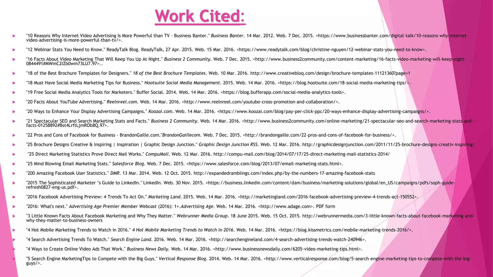 Work Cited:
 "10 Reasons Why Internet Video Advertising Is More Powerful than TV - Business Banter." Business Banter. 14 Mar. 2012. Web. 7 Dec. 2015. <https://www.businessbanter.com/digital-talk/10-reasons-why-internet-
video-advertising-is-more-powerful-than-tv/>.
 "12 Webinar Stats You Need to Know." ReadyTalk Blog. ReadyTalk, 27 Apr. 2015. Web. 15 Mar. 2016. <https://www.readytalk.com/blog/christine-nguyen/12-webinar-stats-you-need-to-know>.
 "16 Facts About Video Marketing That Will Keep You Up At Night." Business 2 Community. Web. 7 Dec. 2015. <http://www.business2community.com/content-marketing/16-facts-video-marketing-will-keep-night-
0844491#MWmC2IZb0wm73LU7.97>..
 "18 of the Best Brochure Templates for Designers." 18 of the Best Brochure Templates. Web. 10 Mar. 2016. http://www.creativebloq.com/design/brochure-templates-11121360?page=1
 "18 Must Have Social Media Marketing Tips for Business." Hootsuite Social Media Management. 2015. Web. 14 Mar. 2016. <https://blog.hootsuite.com/18-social-media-marketing-tips/>.
 "19 Free Social Media Analytics Tools for Marketers." Buffer Social. 2014. Web. 14 Mar. 2016. <https://blog.bufferapp.com/social-media-analytics-tools>.
 "20 Facts About YouTube Advertising." Reelnreel.com. Web. 14 Mar. 2016. <http://www.reelnreel.com/youtube-cross-promotion-and-collaboration/>.
 "20 Ways to Enhance Your Display Advertising Campaigns." Koozai.com. Web. 14 Mar. 2016. <https://www.koozai.com/blog/pay-per-click-ppc/20-ways-enhance-display-advertising-campaigns/>.
 "21 Spectacular SEO and Search Marketing Stats and Facts." Business 2 Community. Web. 14 Mar. 2016. <http://www.business2community.com/online-marketing/21-spectacular-seo-and-search-marketing-stats-and-
facts-01258892#Bst4LrftLjmROb8Q.97>.
 "22 Pros and Cons of Facebook for Business - BrandonGaille.com."BrandonGaillecom. Web. 7 Dec. 2015. <http://brandongaille.com/22-pros-and-cons-of-facebook-for-business/>.
 "25 Brochure Designs Creative & Inspiring | Inspiration | Graphic Design Junction." Graphic Design Junction RSS. Web. 12 Mar. 2016. http://graphicdesignjunction.com/2011/11/25-brochure-designs-creativ-inspiring/
 "25 Direct Marketing Statistics Prove Direct Mail Works." CompuMail. Web. 12 Mar. 2016. http://compu-mail.com/blog/2014/07/17/25-direct-marketing-mail-statistics-2014/
 "25 Mind Blowing Email Marketing Stats." Salesforce Blog. Web. 7 Dec. 2015. <https://www.salesforce.com/blog/2013/07/email-marketing-stats.html>.
 "200 Amazing Facebook User Statistics." DMR. 13 Mar. 2014. Web. 12 Oct. 2015. http://expandedramblings.com/index.php/by-the-numbers-17-amazing-facebook-stats
 "2015 The Sophisticated Marketer ’s Guide to LinkedIn." LinkedIn. Web. 30 Nov. 2015. <https://business.linkedin.com/content/dam/business/marketing-solutions/global/en_US/campaigns/pdfs/soph-guide-
refresh0827-eng-us.pdf>.
 "2016 Facebook Advertising Preview: 4 Trends To Act On." Marketing Land. 2015. Web. 14 Mar. 2016. <http://marketingland.com/2016-facebook-advertising-preview-4-trends-act-150552>.
 "2016: What's next." Advertising Age Premier Member Webcast (2016): 1+.Advertising Age. Web. 14 Mar. 2016. <http://www.adage.com>. PDF form
 "3 Little Known Facts About Facebook Marketing and Why They Matter." Webrunner Media Group. 18 June 2015. Web. 15 Oct. 2015. http://webrunnermedia.com/3-little-known-facts-about-facebook-marketing-and-
why-they-matter-to-business-owners
 "4 Hot Mobile Marketing Trends to Watch in 2016." 4 Hot Mobile Marketing Trends to Watch in 2016. Web. 14 Mar. 2016. <https://blog.kissmetrics.com/mobile-marketing-trends-2016/>.
 "4 Search Advertising Trends To Watch." Search Engine Land. 2016. Web. 14 Mar. 2016. <http://searchengineland.com/4-search-advertising-trends-watch-240946>.
 "4 Ways to Create Online Video Ads That Work." Business News Daily. Web. 14 Mar. 2016. <http://www.businessnewsdaily.com/6205-video-marketing-tips.html>.
 "5 Search Engine MarketingTips to Compete with the Big Guys." Vertical Response Blog. 2014. Web. 14 Mar. 2016. <http://www.verticalresponse.com/blog/5-search-engine-marketing-tips-to-compete-with-the-big-
guys/>.
 