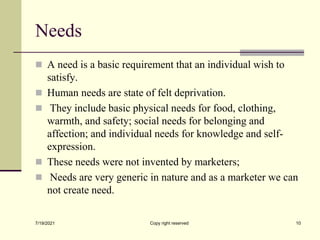 Needs
 A need is a basic requirement that an individual wish to
satisfy.
 Human needs are state of felt deprivation.
 They include basic physical needs for food, clothing,
warmth, and safety; social needs for belonging and
affection; and individual needs for knowledge and self-
expression.
 These needs were not invented by marketers;
 Needs are very generic in nature and as a marketer we can
not create need.
7/19/2021 Copy right reserved 10
 