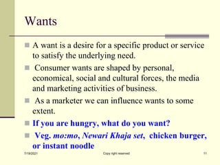 Wants
 A want is a desire for a specific product or service
to satisfy the underlying need.
 Consumer wants are shaped by personal,
economical, social and cultural forces, the media
and marketing activities of business.
 As a marketer we can influence wants to some
extent.
 If you are hungry, what do you want?
 Veg. mo:mo, Newari Khaja set, chicken burger,
or instant noodle
7/19/2021 Copy right reserved 11
 
