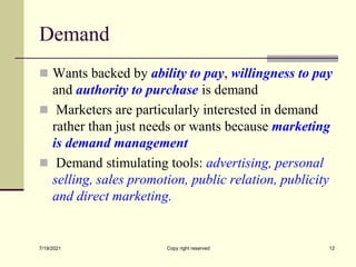 Demand
 Wants backed by ability to pay, willingness to pay
and authority to purchase is demand
 Marketers are particularly interested in demand
rather than just needs or wants because marketing
is demand management
 Demand stimulating tools: advertising, personal
selling, sales promotion, public relation, publicity
and direct marketing.
7/19/2021 Copy right reserved 12
 
