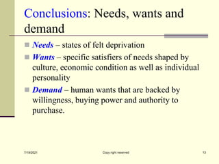 Conclusions: Needs, wants and
demand
 Needs – states of felt deprivation
 Wants – specific satisfiers of needs shaped by
culture, economic condition as well as individual
personality
 Demand – human wants that are backed by
willingness, buying power and authority to
purchase.
7/19/2021 13
Copy right reserved
 