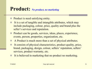 Product: No product, no marketing
 Product is need satisfying entity.
 It is a set of tangible and intangible attributes, which may
include packaging, colour, price, quality and brand plus the
seller’s services and reputation.
 Product can be goods, services, ideas, places, experience,
events, person, properties, organization, etc.
 A Product is much more than a set of physical attributes.
 It consists of physical characteristics, product quality, price,
brand, packaging, design, colour, sellers’ reputation, sellers’
services, product warranty, etc.
 It is believed in marketing that no product no marketing.
7/19/2021 14
Copy right reserved
 
