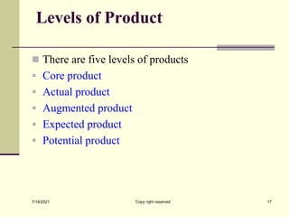 Levels of Product
 There are five levels of products
 Core product
 Actual product
 Augmented product
 Expected product
 Potential product
7/19/2021 17
Copy right reserved
 