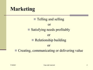 Marketing
 Telling and selling
or
 Satisfying needs profitably
or
 Relationship building
or
 Creating, communicating or delivering value
7/19/2021 2
Copy right reserved
 