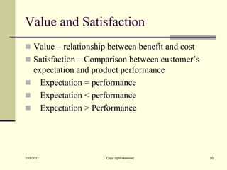 Value and Satisfaction
 Value – relationship between benefit and cost
 Satisfaction – Comparison between customer’s
expectation and product performance
 Expectation = performance
 Expectation < performance
 Expectation > Performance
7/19/2021 20
Copy right reserved
 