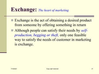 Exchange: The heart of marketing
 Exchange is the act of obtaining a desired product
from someone by offering something in return
 Although people can satisfy their needs by self-
production, begging or theft, only one feasible
way to satisfy the needs of customer in marketing
is exchange.
7/19/2021 21
Copy right reserved
 
