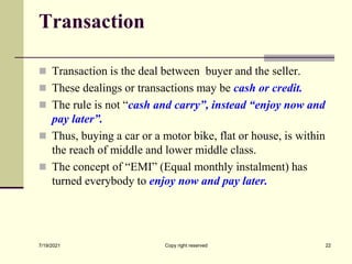 Transaction
 Transaction is the deal between buyer and the seller.
 These dealings or transactions may be cash or credit.
 The rule is not “cash and carry”, instead “enjoy now and
pay later”.
 Thus, buying a car or a motor bike, flat or house, is within
the reach of middle and lower middle class.
 The concept of “EMI” (Equal monthly instalment) has
turned everybody to enjoy now and pay later.
7/19/2021 Copy right reserved 22
 