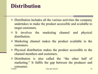 Distribution
 Distribution includes all the various activities the company
undertakes to make the product accessible and available to
target customers.
 It involves the marketing channel and physical
distribution.
 Marketing channel makes the product available to the
customers.
 Physical distribution makes the product accessible to the
channel members and customers.
 Distribution is also called the “the other half of
marketing.” It fulfils the gap between the producer and
consumer.
7/19/2021 Copy right reserved 23
 