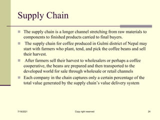 Supply Chain
 The supply chain is a longer channel stretching from raw materials to
components to finished products carried to final buyers.
 The supply chain for coffee produced in Gulmi district of Nepal may
start with farmers who plant, tend, and pick the coffee beans and sell
their harvest.
 After farmers sell their harvest to wholesalers or perhaps a coffee
cooperative, the beans are prepared and then transported to the
developed world for sale through wholesale or retail channels
 Each company in the chain captures only a certain percentage of the
total value generated by the supply chain’s value delivery system
7/19/2021 Copy right reserved 24
 