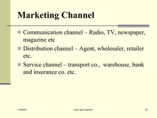 Marketing Channel
 Communication channel – Radio, TV, newspaper,
magazine etc
 Distribution channel – Agent, wholesaler, retailer
etc.
 Service channel – transport co., warehouse, bank
and insurance co. etc.
7/19/2021 25
Copy right reserved
 