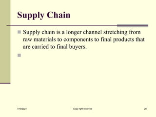 Supply Chain
 Supply chain is a longer channel stretching from
raw materials to components to final products that
are carried to final buyers.

7/19/2021 26
Copy right reserved
 