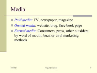 Media
 Paid media: TV, newspaper, magazine
 Owned media: website, blog, face book page
 Earned media: Consumers, press, other outsiders
by word of mouth, buzz or viral marketing
methods
7/19/2021 Copy right reserved 27
 