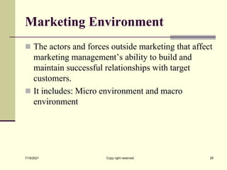 Marketing Environment
 The actors and forces outside marketing that affect
marketing management’s ability to build and
maintain successful relationships with target
customers.
 It includes: Micro environment and macro
environment
7/19/2021 28
Copy right reserved
 