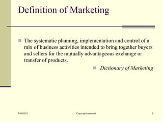 Definition of Marketing
 The systematic planning, implementation and control of a
mix of business activities intended to bring together buyers
and sellers for the mutually advantageous exchange or
transfer of products.
 Dictionary of Marketing
7/19/2021 Copy right reserved 3
 