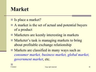 Market
 Is place a market?
 A market is the set of actual and potential buyers
of a product
 Marketers are keenly interesting in markets
 Marketer’s task is managing markets to bring
about profitable exchange relationship
 Markets are classified in many ways such as
consumer market, business market, global market,
government market, etc.

7/19/2021 30
Copy right reserved
 