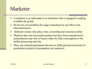 Marketer
 A marketer is an individual or an institution who is engaged in making
available the goods;
 He has his own portfolio the range of products he can offer to the
interested buyers.
 Marketer creates only place, time, ownership and awareness utility
 Marketer does not necessarily produce but buys from manufacturers
and producers and sells to buyers either for final consumption or for
further processing and sale.
 Thus, any channel participant who tries to fulfil gap between points of
production to point of consumption are marketers.
7/19/2021 Copy right reserved 31
 