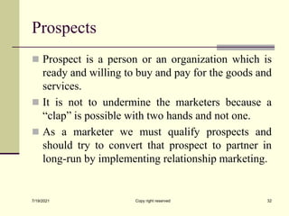 Prospects
 Prospect is a person or an organization which is
ready and willing to buy and pay for the goods and
services.
 It is not to undermine the marketers because a
“clap” is possible with two hands and not one.
 As a marketer we must qualify prospects and
should try to convert that prospect to partner in
long-run by implementing relationship marketing.
7/19/2021 Copy right reserved 32
 