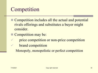 Competition
 Competition includes all the actual and potential
rivals offerings and substitutes a buyer might
consider.
 Competition may be:
 price competition or non-price competition
 brand competition
Monopoly, monopolistic or perfect competition
7/19/2021 33
Copy right reserved
 