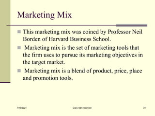 Marketing Mix
 This marketing mix was coined by Professor Neil
Borden of Harvard Business School.
 Marketing mix is the set of marketing tools that
the firm uses to pursue its marketing objectives in
the target market.
 Marketing mix is a blend of product, price, place
and promotion tools.
7/19/2021 Copy right reserved 34
 