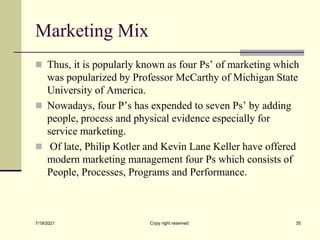 Marketing Mix
 Thus, it is popularly known as four Ps’ of marketing which
was popularized by Professor McCarthy of Michigan State
University of America.
 Nowadays, four P’s has expended to seven Ps’ by adding
people, process and physical evidence especially for
service marketing.
 Of late, Philip Kotler and Kevin Lane Keller have offered
modern marketing management four Ps which consists of
People, Processes, Programs and Performance.
7/19/2021 Copy right reserved 35
 
