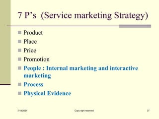 7 P’s (Service marketing Strategy)
 Product
 Place
 Price
 Promotion
 People : Internal marketing and interactive
marketing
 Process
 Physical Evidence
7/19/2021 Copy right reserved 37
 